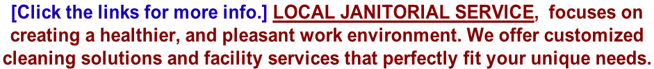 [Click the links for more info.] Local Janitorial Service,  focuses on  creating a healthier, and pleasant work environment. We offer customized  cleaning solutions and facility services that perfectly fit your unique needs.